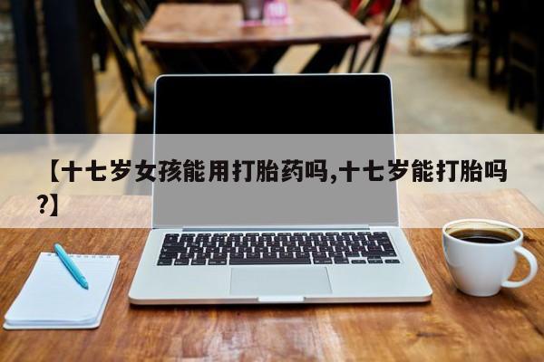 打胎药私人店付一半发货【十七岁女孩能用打胎药吗,十七岁能打胎吗?】