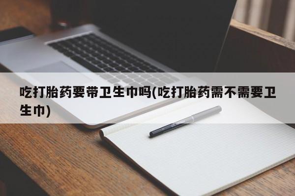 打胎药私人店付一半发货吃打胎药要带卫生巾吗(吃打胎药需不需要卫生巾)