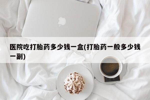 打胎药私人店付一半发货医院吃打胎药多少钱一盒(打胎药一般多少钱一副)