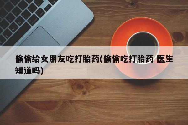 打胎药私人店付一半发货偷偷给女朋友吃打胎药(偷偷吃打胎药 医生知道吗)