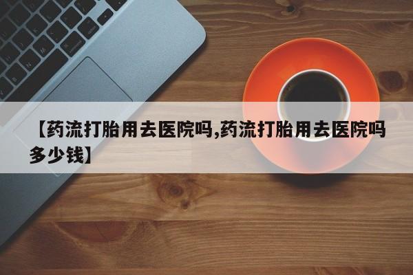 打胎药私人店付一半发货【药流打胎用去医院吗,药流打胎用去医院吗多少钱】