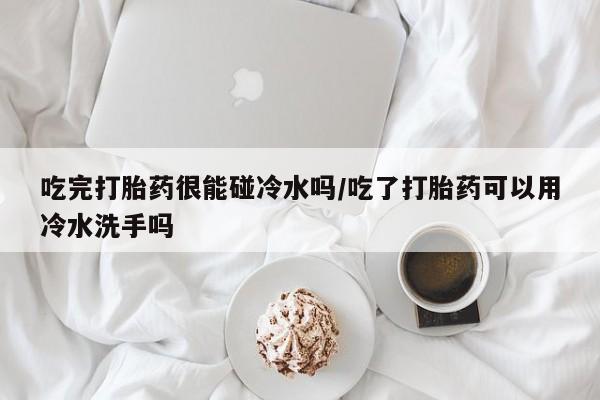 打胎药私人店付一半发货吃完打胎药很能碰冷水吗/吃了打胎药可以用冷水洗手吗