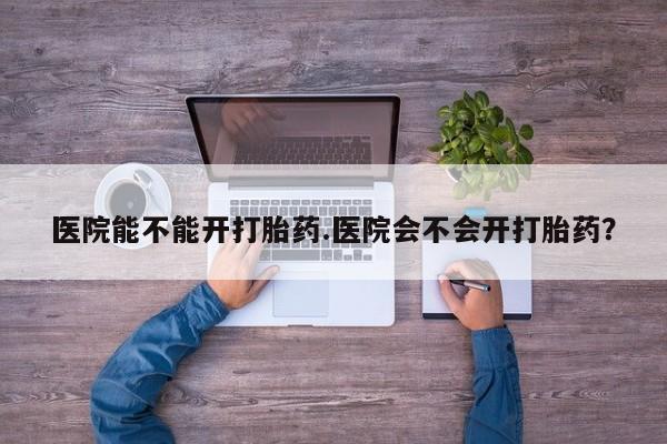 打胎药私人店付一半发货医院能不能开打胎药.医院会不会开打胎药？