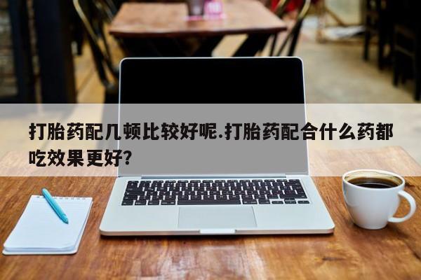 打胎药私人店付一半发货打胎药配几顿比较好呢.打胎药配合什么药都吃效果更好？