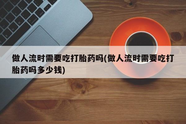 打胎药私人店付一半发货做人流时需要吃打胎药吗(做人流时需要吃打胎药吗多少钱)