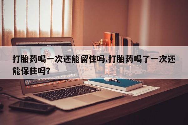 打胎药私人店付一半发货打胎药喝一次还能留住吗.打胎药喝了一次还能保住吗？