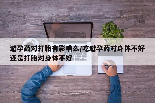 打胎药私人店付一半发货避孕药对打胎有影响么/吃避孕药对身体不好还是打胎对身体不好