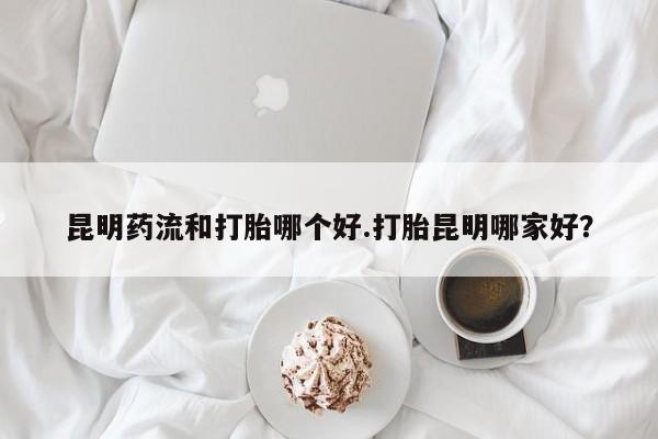 打胎药私人店付一半发货昆明药流和打胎哪个好.打胎昆明哪家好？
