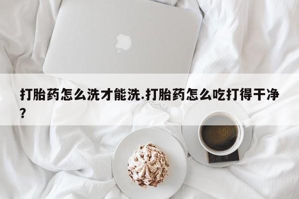 打胎药私人店付一半发货打胎药怎么洗才能洗.打胎药怎么吃打得干净？